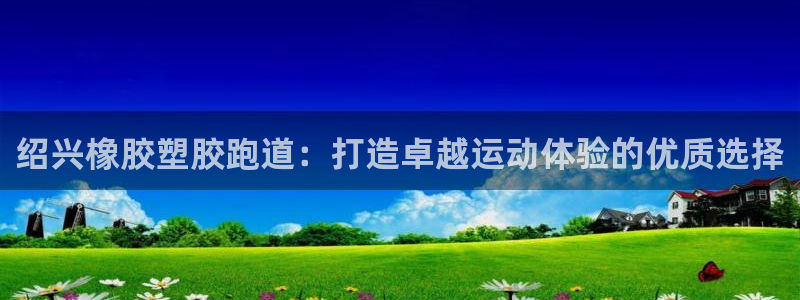 尊龙2020：绍兴橡胶塑胶跑道：打造卓越运动体验的优
